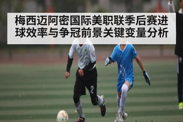 梅西迈阿密国际美职联季后赛进球效率与争冠前景关键变量分析