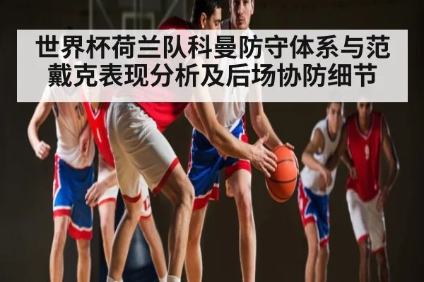 世界杯荷兰队科曼防守体系与范戴克表现分析及后场协防细节
