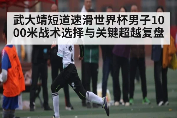 武大靖短道速滑世界杯男子1000米战术选择与关键超越复盘